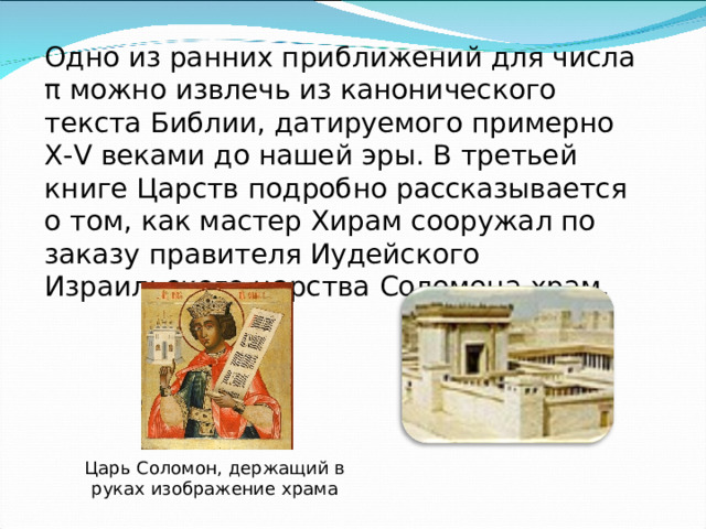 Одно из ранних приближений для числа π можно извлечь из канонического текста Библии, датируемого примерно X-V веками до нашей эры. В третьей книге Царств подробно рассказывается о том, как мастер Хирам сооружал по заказу правителя Иудейского Израильского царства Соломона храм. Царь Соломон, держащий в руках изображение храма 