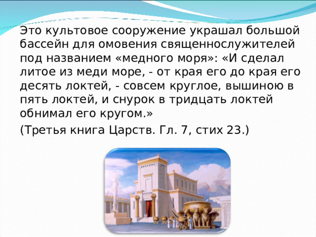 Это культовое сооружение украшал большой бассейн для омовения священнослужителей под названием «медного моря»: «И сделал литое из меди море, - от края его до края его десять локтей, - совсем круглое, вышиною в пять локтей, и снурок в тридцать локтей обнимал его кругом.» (Третья книга Царств. Гл. 7, стих 23.) 
