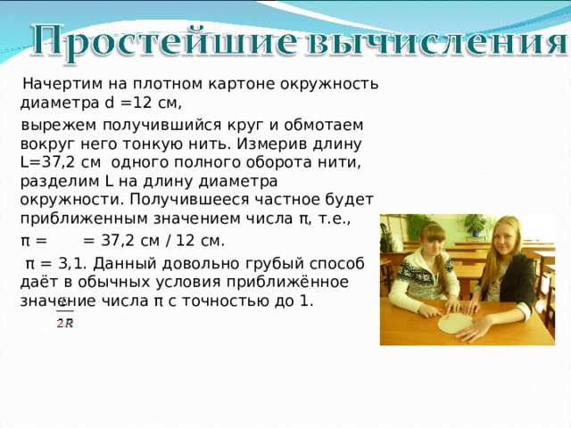   Начертим на плотном картоне окружность диаметра d =12 см,  вырежем получившийся круг и обмотаем вокруг него тонкую нить. Измерив длину L =37,2 см одного полного оборота нити, разделим L на длину диаметра окружности. Получившееся частное будет приближенным значением числа π, т.е.,  π = = 37,2 см / 12 см.  π  = 3,1. Данный довольно грубый способ даёт в обычных условия приближённое значение числа π с точностью до 1. 