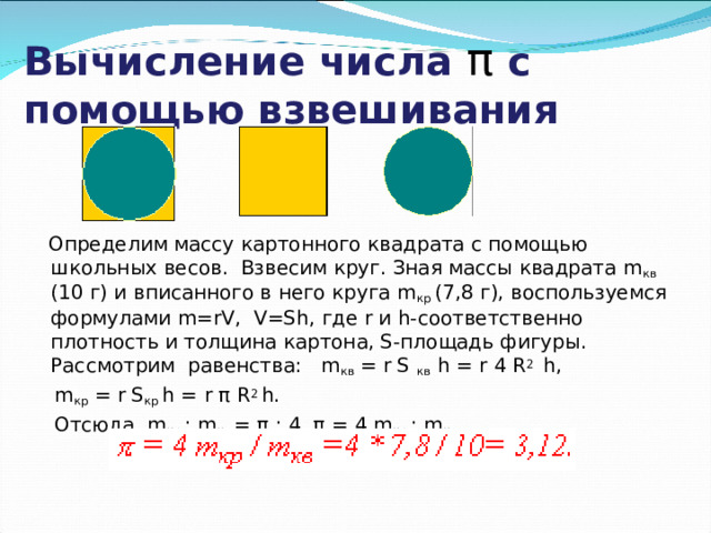  Вычисление числа π  с помощью взвешивания    Определим массу картонного квадрата с помощью школьных весов. Взвесим круг. Зная массы квадрата m кв (10 г) и вписанного в него круга m кр (7,8 г), воспользуемся формулами m=rV, V=Sh, где r и h-соответственно плотность и толщина картона, S-площадь фигуры. Рассмотрим равенства: m кв = r S кв h = r 4 R 2 h,  m кр = r S кр h = r π R 2 h.  Отсюда m кр : m кв = π : 4, π = 4 m кр : m кв . 