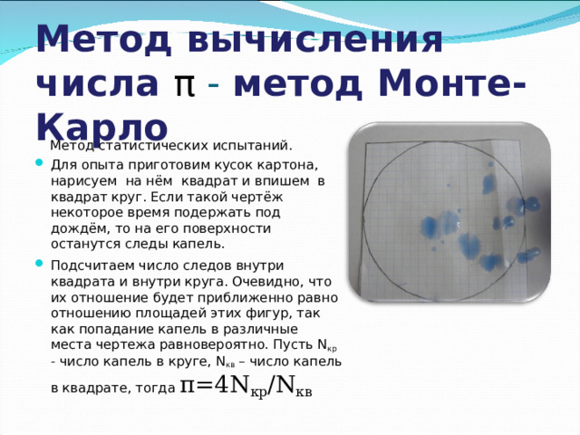 Метод вычисления числа π - метод Монте-Карло  Метод статистических испытаний. Для опыта приготовим кусок картона, нарисуем на нём квадрат и впишем в квадрат круг. Если такой чертёж некоторое время подержать под дождём, то на его поверхности останутся следы капель. Подсчитаем число следов внутри квадрата и внутри круга. Очевидно, что их отношение будет приближенно равно отношению площадей этих фигур, так как попадание капель в различные места чертежа равновероятно. Пусть N кр - число капель в круге, N кв – число капель в квадрате, тогда π=4N кр /N кв 