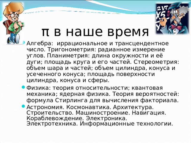 π в наше время Алгебра: иррациональное и трансцендентное число. Тригонометрия: радианное измерение углов. Планиметрия: длина окружности и её дуги; площадь круга и его частей. Стереометрия: объем шара и частей; объем цилиндра, конуса и усеченного конуса; площадь поверхности цилиндра, конуса и сферы. Физика: теория относительности; квантовая механика; ядерная физика. Теория вероятностей: формула Стирлинга для вычисления факториала. Астрономия. Космонавтика. Архитектура. Строительство. Машиностроение. Навигация. Кораблевождение. Электроника. Электротехника. Информационные технологии.  