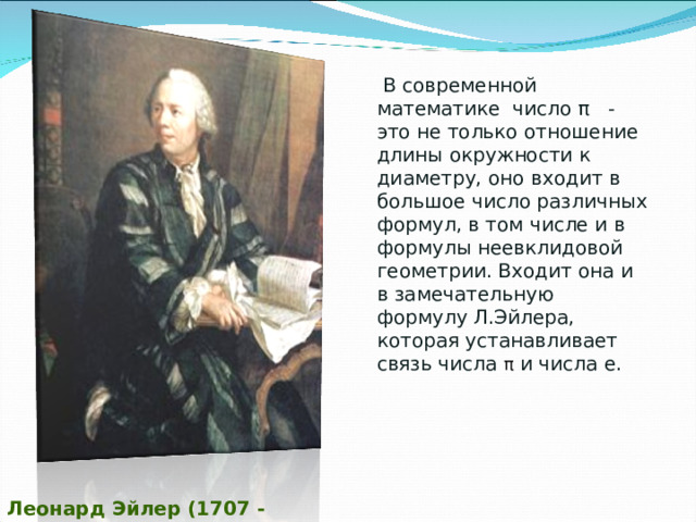  В современной математике число π - это не только отношение длины окружности к диаметру, оно входит в большое число различных формул, в том числе и в формулы неевклидовой геометрии. Входит она и в замечательную формулу Л.Эйлера, которая устанавливает связь числа π и числа е. Леонард Эйлер (1707 - 1783) 