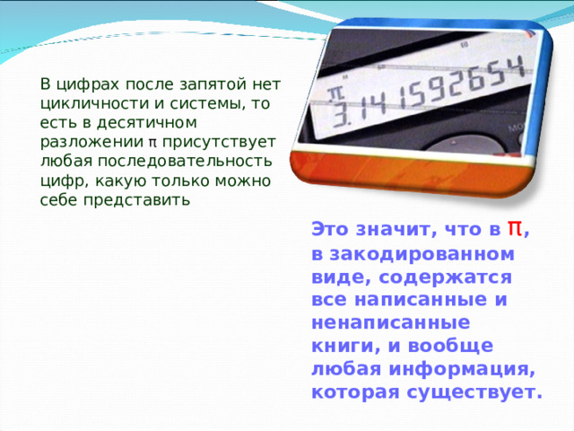 В цифрах после запятой нет цикличности и системы, то есть в десятичном разложении π присутствует любая последовательность цифр, какую только можно себе представить Это значит, что в π , в закодированном виде, содержатся все написанные и ненаписанные книги, и вообще любая информация, которая существует.   