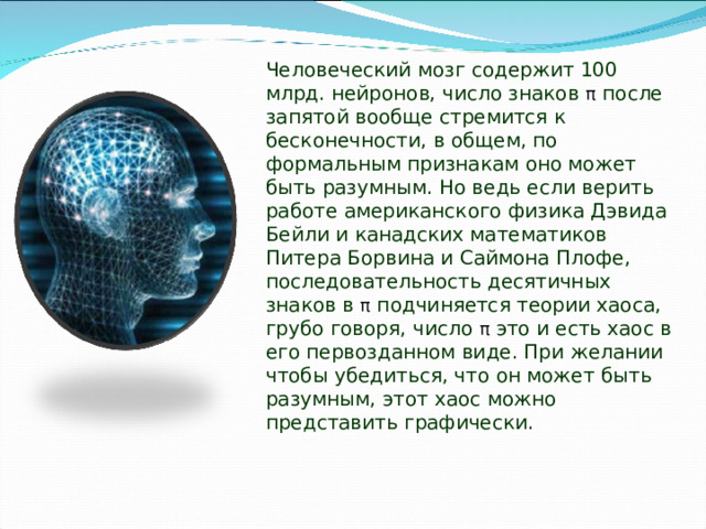 Человеческий мозг содержит 100 млрд. нейронов, число знаков π после запятой вообще стремится к бесконечности, в общем, по формальным признакам оно может быть разумным. Но ведь если верить работе американского физика Дэвида Бейли и канадских математиков Питера Борвина и Саймона Плофе, последовательность десятичных знаков в π подчиняется теории хаоса, грубо говоря, число π это и есть хаос в его первозданном виде. При желании чтобы убедиться, что он может быть разумным, этот хаос можно представить графически. 