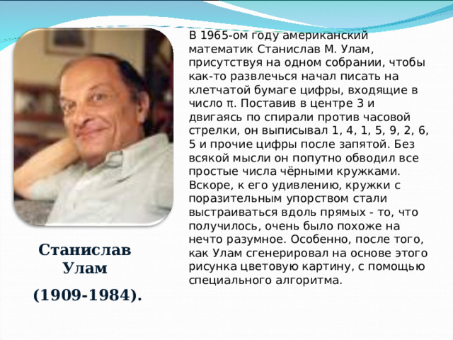В 1965-ом году американский математик Станислав М. Улам, присутствуя на одном собрании, чтобы как-то развлечься начал писать на клетчатой бумаге цифры, входящие в число π . Поставив в центре 3 и двигаясь по спирали против часовой стрелки, он выписывал 1, 4, 1, 5, 9, 2, 6, 5 и прочие цифры после запятой. Без всякой мысли он попутно обводил все простые числа чёрными кружками. Вскоре, к его удивлению, кружки с поразительным упорством стали выстраиваться вдоль прямых - то, что получилось, очень было похоже на нечто разумное. Особенно, после того, как Улам сгенерировал на основе этого рисунка цветовую картину, с помощью специального алгоритма. Станислав Улам  (1909-1984). 