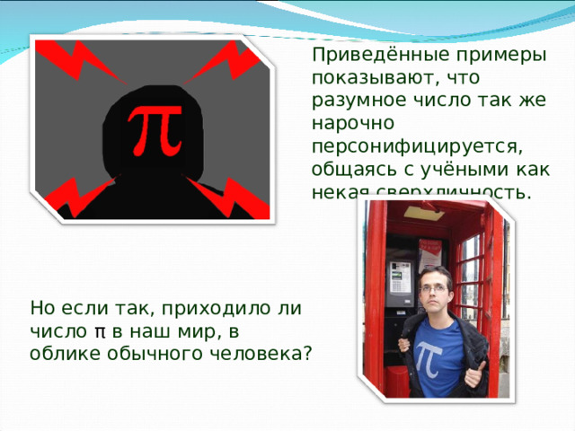 Приведённые примеры показывают, что разумное число так же нарочно персонифицируется, общаясь с учёными как некая сверхличность. Но если так, приходило ли число π в наш мир, в облике обычного человека? 