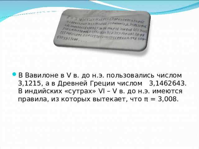 В Вавилоне в V в. до н.э. пользовались числом  3,1215, а в Древней Греции числом  3,1462643. В индийских «сутрах» VI – V в. до н.э. имеются правила, из которых вытекает, что π = 3,008. 