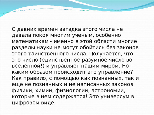 С давних времен загадка этого числа не давала покоя многим ученым, особенно математикам - именно в этой области многие разделы науки не могут обойтись без законов этого таинственного числа. Получается, что это число (единственное разумное число во вселенной!) и управляет нашим миром. Но – каким образом происходит это управление? Как правило, с помощью как познанных, так и еще не познанных и не написанных законов физики, химии, физиологии, астрономии, которые в нем содержатся! Это универсум в цифровом виде. 