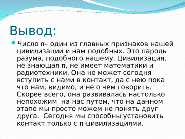 Вывод: Число π– один из главных признаков нашей цивилизации и нам подобных. Это пароль разума, подобного нашему. Цивилизация, не знающая π, не имеет математики и радиотехники. Она не может сегодня вступить с нами в контакт, да с нею пока что нам, видимо, и не о чем говорить. Скорее всего, она развивалась настолько непохожим на нас путем, что на данном этапе мы просто можем не понять друг друга. Сегодня мы способны установить контакт только с π-цивилизациями. 
