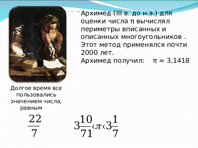 Архимед ( III в. до н.э.) для оценки числа π вычислял периметры вписанных и описанных многоугольников . Этот метод применялся почти 2000 лет. Архимед получил: π ≈ 3,1418 Долгое время все пользовались значением числа, равным   