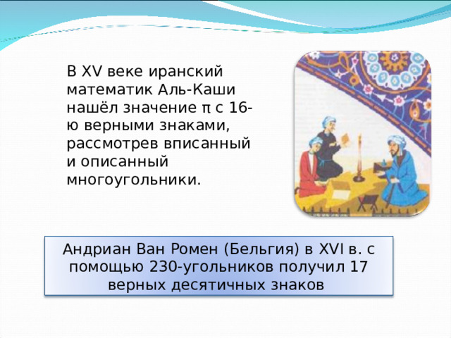В XV веке иранский математик Аль-Каши нашёл значение π с 16-ю верными знаками, рассмотрев вписанный и описанный многоугольники.  Андриан Ван Ромен (Бельгия) в XVI в. с помощью 230-угольников получил 17 верных десятичных знаков 