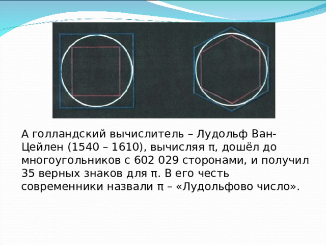 А голландский вычислитель – Лудольф Ван-Цейлен (1540 – 1610), вычисляя π, дошёл до многоугольников с 602 029 сторонами, и получил 35 верных знаков для π. В его честь современники назвали π – «Лудольфово число». 