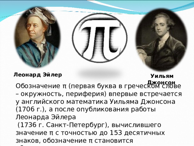 Леонард Эйлер Уильям Джонсон  Обозначение π (первая буква в греческом слове – окружность, периферия) впервые встречается у английского математика Уильяма Джонсона  (1706 г.), а после опубликования работы Леонарда Эйлера  (1736 г. Санкт-Петербург), вычислившего значение π с точностью до 153 десятичных знаков, обозначение π становится общепринятым. 