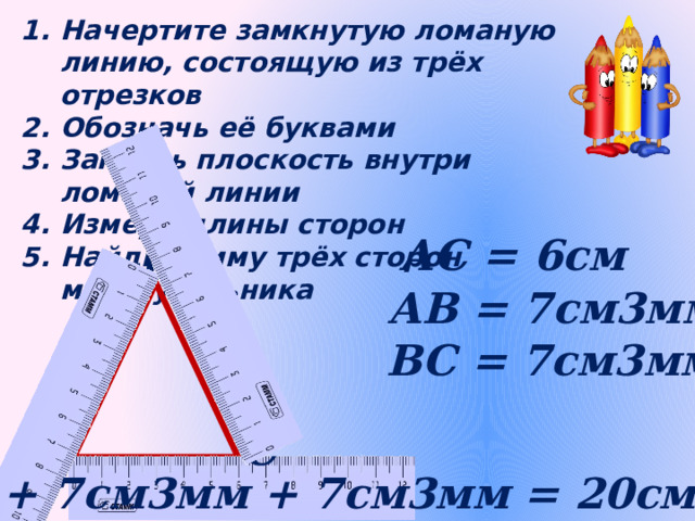 Начертите замкнутую ломаную линию, состоящую из трёх отрезков Обозначь её буквами Закрась плоскость внутри ломаной линии Измерь длины сторон Найди сумму трёх сторон многоугольника АС = 6см В АВ = 7см3мм ВС = 7см3мм А С 6см + 7см3мм + 7см3мм = 20см6мм 