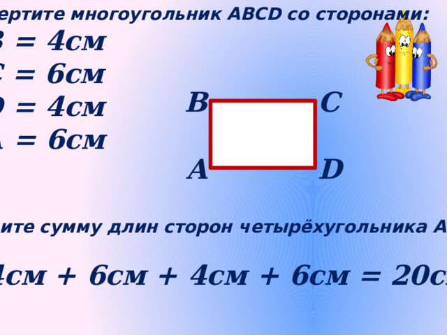 Начертите многоугольник АВСD со сторонами: АВ = 4см ВС = 6см СD = 4см DА = 6см В С А D Найдите сумму длин сторон четырёхугольника АВСD 4см + 6см + 4см + 6см = 20см 
