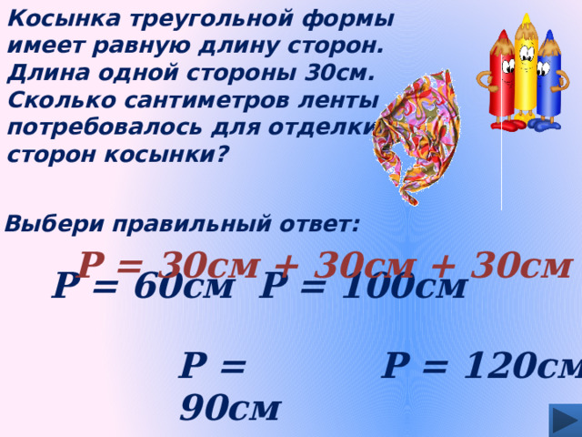 Косынка треугольной формы имеет равную длину сторон. Длина одной стороны 30см. Сколько сантиметров ленты потребовалось для отделки сторон косынки? Выбери правильный ответ: Р = 30см + 30см + 30см Р = 100см Р = 60см Р = 90см Р = 120см 