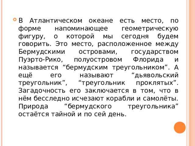 В Атлантическом океане есть место, по форме напоминающее геометрическую фигуру, о которой мы сегодня будем говорить. Это место, расположенное между Бермудскими островами, государством Пуэрто-Рико, полуостровом Флорида и называется “бермудским треугольником”. А ещё его называют “дьявольский треугольник”, “треугольник проклятых”. Загадочность его заключается в том, что в нём бесследно исчезают корабли и самолёты. Природа “бермудского треугольника” остаётся тайной и по сей день.  