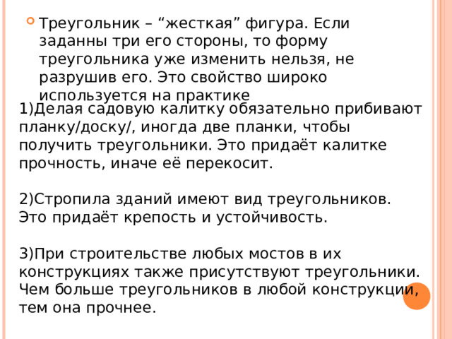 Треугольник – “жесткая” фигура. Если заданны три его стороны, то форму треугольника уже изменить нельзя, не разрушив его. Это свойство широко используется на практике 1)Делая садовую калитку обязательно прибивают планку/доску/, иногда две планки, чтобы получить треугольники. Это придаёт калитке прочность, иначе её перекосит. 2)Стропила зданий имеют вид треугольников. Это придаёт крепость и устойчивость. 3)При строительстве любых мостов в их конструкциях также присутствуют треугольники. Чем больше треугольников в любой конструкции, тем она прочнее. 