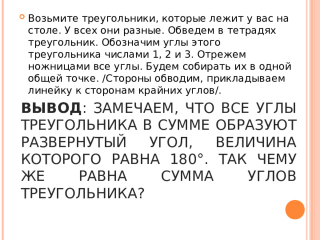 Возьмите треугольники, которые лежит у вас на столе. У всех они разные. Обведем в тетрадях треугольник. Обозначим углы этого треугольника числами 1, 2 и 3. Отрежем ножницами все углы. Будем собирать их в одной общей точке. /Cтороны обводим, прикладываем линейку к сторонам крайних углов/.  ВЫВОД : ЗАМЕЧАЕМ, ЧТО ВСЕ УГЛЫ ТРЕУГОЛЬНИКА В СУММЕ ОБРАЗУЮТ РАЗВЕРНУТЫЙ УГОЛ, ВЕЛИЧИНА КОТОРОГО РАВНА 180°. ТАК ЧЕМУ ЖЕ РАВНА СУММА УГЛОВ ТРЕУГОЛЬНИКА? 