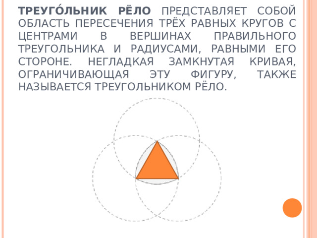 ТРЕУГО́ЛЬНИК РЁЛО ПРЕДСТАВЛЯЕТ СОБОЙ ОБЛАСТЬ ПЕРЕСЕЧЕНИЯ ТРЁХ РАВНЫХ КРУГОВ С ЦЕНТРАМИ В ВЕРШИНАХ ПРАВИЛЬНОГО ТРЕУГОЛЬНИКА И РАДИУСАМИ, РАВНЫМИ ЕГО СТОРОНЕ. НЕГЛАДКАЯ ЗАМКНУТАЯ КРИВАЯ, ОГРАНИЧИВАЮЩАЯ ЭТУ ФИГУРУ, ТАКЖЕ НАЗЫВАЕТСЯ ТРЕУГОЛЬНИКОМ РЁЛО. 