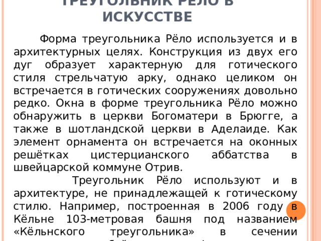 ТРЕУГОЛЬНИК РЁЛО В ИСКУССТВЕ  Форма треугольника Рёло используется и в архитектурных целях. Конструкция из двух его дуг образует характерную для готического стиля стрельчатую арку, однако целиком он встречается в готических сооружениях довольно редко. Окна в форме треугольника Рёло можно обнаружить в церкви Богоматери в Брюгге, а также в шотландской церкви в Аделаиде. Как элемент орнамента он встречается на оконных решётках цистерцианского аббатства в швейцарской коммуне Отрив.  Треугольник Рёло используют и в архитектуре, не принадлежащей к готическому стилю. Например, построенная в 2006 году в Кёльне 103-метровая башня под названием «Кёльнского треугольника» в сечении представляет собой именно эту фигуру 