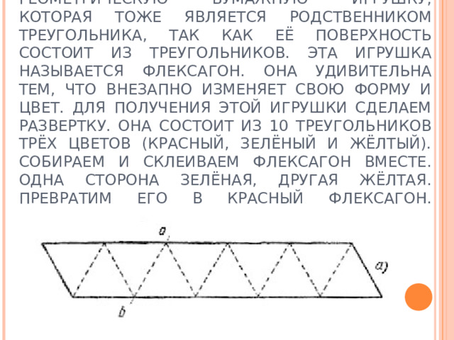ДАВАЙТЕ С ВАМИ СКОНСТРУИРУЕМ ГЕОМЕТРИЧЕСКУЮ БУМАЖНУЮ ИГРУШКУ, КОТОРАЯ ТОЖЕ ЯВЛЯЕТСЯ РОДСТВЕННИКОМ ТРЕУГОЛЬНИКА, ТАК КАК ЕЁ ПОВЕРХНОСТЬ СОСТОИТ ИЗ ТРЕУГОЛЬНИКОВ. ЭТА ИГРУШКА НАЗЫВАЕТСЯ ФЛЕКСАГОН. ОНА УДИВИТЕЛЬНА ТЕМ, ЧТО ВНЕЗАПНО ИЗМЕНЯЕТ СВОЮ ФОРМУ И ЦВЕТ. ДЛЯ ПОЛУЧЕНИЯ ЭТОЙ ИГРУШКИ СДЕЛАЕМ РАЗВЕРТКУ. ОНА СОСТОИТ ИЗ 10 ТРЕУГОЛЬНИКОВ ТРЁХ ЦВЕТОВ (КРАСНЫЙ, ЗЕЛЁНЫЙ И ЖЁЛТЫЙ). СОБИРАЕМ И СКЛЕИВАЕМ ФЛЕКСАГОН ВМЕСТЕ. ОДНА СТОРОНА ЗЕЛЁНАЯ, ДРУГАЯ ЖЁЛТАЯ. ПРЕВРАТИМ ЕГО В КРАСНЫЙ ФЛЕКСАГОН.   