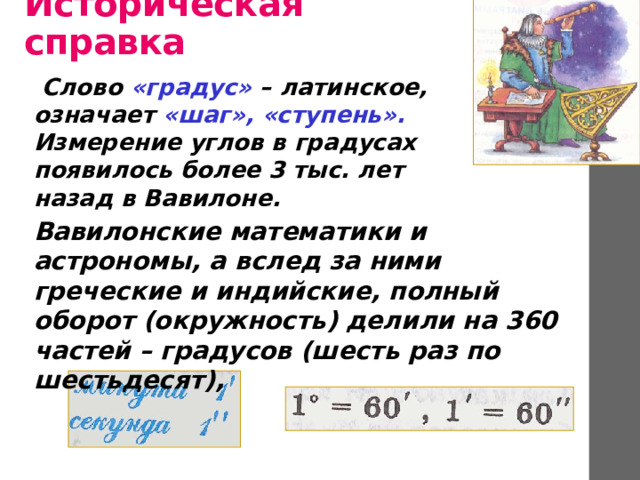 Историческая справка Слово «градус» – латинское, означает «шаг»,  «ступень». Измерение углов в градусах появилось более 3 тыс. лет назад в Вавилоне.  Вавилонские математики и астрономы, а вслед за ними греческие и индийские, полный оборот (окружность) делили на 360 частей – градусов (шесть раз по шестьдесят), 