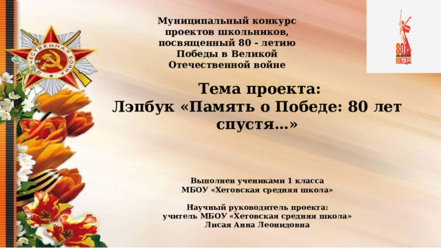 Муниципальный конкурс проектов школьников, посвященный 80 - летию Победы в Великой Отечественной войне  Тема проекта: Лэпбук «Память о Победе: 80 лет спустя…» Выполнен учениками 1 класса МБОУ «Хетовская средняя школа»  Научный руководитель проекта: учитель МБОУ «Хетовская средняя школа» Лисая Анна Леонидовна   п. Березник, 2025  