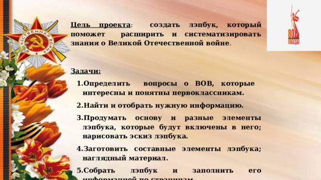  Цель проекта : создать лэпбук, который поможет расширить и систематизировать знания о Великой Отечественной войне . Задачи: Определить вопросы о ВОВ, которые интересны и понятны первоклассникам. Найти и отобрать нужную информацию. Продумать основу и разные элементы лэпбука, которые будут включены в него; нарисовать эскиз лэпбука. Заготовить составные элементы лэпбука; наглядный материал. Собрать лэпбук и заполнить его информацией по страницам. .  