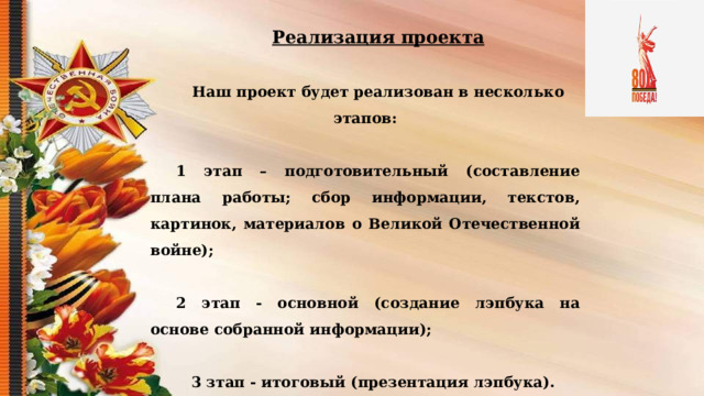 Реализация проекта  Наш проект будет реализован в несколько этапов:  1 этап – подготовительный (составление плана работы; сбор информации, текстов, картинок, материалов о Великой Отечественной войне);  2 этап - основной (с оздание лэпбука на основе собранной информации);   3 зтап - итоговый (презентация лэпбука).  