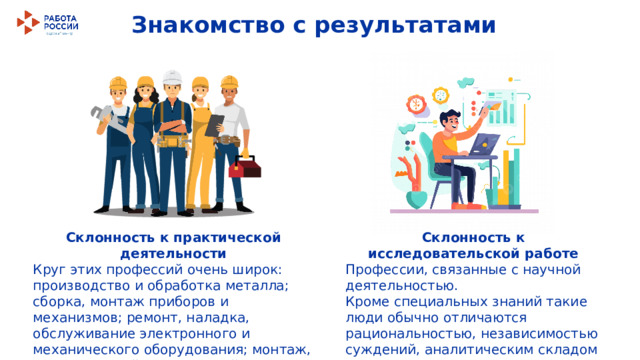 Знакомство с результатами Склонность к практической деятельности Склонность к исследовательской работе Круг этих профессий очень широк: производство и обработка металла; сборка, монтаж приборов и механизмов; ремонт, наладка, обслуживание электронного и механического оборудования; монтаж, ремонт зданий, конструкций; управление транспортом; изготовление изделий. Профессии, связанные с научной деятельностью. Кроме специальных знаний такие люди обычно отличаются рациональностью, независимостью суждений, аналитическим складом ума. 