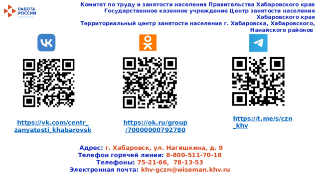 Комитет по труду и занятости населения Правительства Хабаровского края  Государственное казенное учреждение Центр занятости населения Хабаровского края  Территориальный центр занятости населения г. Хабаровска, Хабаровского, Нанайского районов https :// t . me / s / czn _ khv  https :// vk . com / centr _ zanyatosti _ khabarovsk https :// ok . ru / group /70000000792780    Адрес: г. Хабаровск, ул. Нагишкина, д. 9 Телефон горячей линии: 8-800-511-70-18 Телефоны: 75-21-66, 78-13-53 Электронная почта: khv-gczn@wiseman.khv.ru 