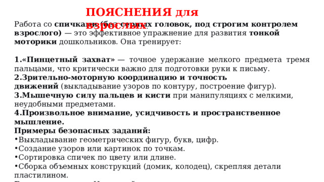 ПОЯСНЕНИЯ для взрослых . Работа со  спичками (без серных головок, под строгим контролем взрослого)  — это эффективное упражнение для развития  тонкой моторики  дошкольников. Она тренирует: «Пинцетный захват»  — точное удержание мелкого предмета тремя пальцами, что критически важно для подготовки руки к письму. Зрительно-моторную координацию и точность движений  (выкладывание узоров по контуру, построение фигур). Мышечную силу пальцев и кисти  при манипуляциях с мелкими, неудобными предметами. Произвольное внимание, усидчивость и пространственное мышление. Примеры безопасных заданий: Выкладывание геометрических фигур, букв, цифр. Создание узоров или картинок по точкам. Сортировка спичек по цвету или длине. Сборка объемных конструкций (домик, колодец), скрепляя детали пластилином. Главное правило:  Используйте только  очищенные от серы спички  или готовые деревянные палочки для творчества. Занятие проводится  строго один на один со взрослым , который обеспечивает безопасность и предотвращает нецелевое использование материалов. 