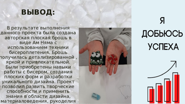  ВЫВОД:   В результате выполнения данного проекта была создана авторская плоская брошь в виде Ам Няма с использованием техники бисероплетения. Брошь получилась детализированной , яркой и привлекательной. Были приобретены навыки работы с бисером, создания плоских форм и разработки уникального дизайна. Проект позволил развить творческие способности и применить знания в области дизайна, материаловедения, рукоделия и т.п.  Цель проекта достигнута, задачи выполнены. 
