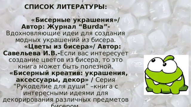 СПИСОК ЛИТЕРАТУРЫ:   «Бисерные украшения»/ Автор: Журнал “Burda”- Вдохновляющие идеи для создания модных украшений из бисера.   «Цветы из бисера»/ Автор: Савельева И.В.- Если вас интересует создание цветов из бисера, то это книга может быть полезной.   «Бисерный креатив: украшения, аксессуары, декор» / Серия “Рукоделие для души” –книга с интересными идеями для декорирования различных предметов бисером. 