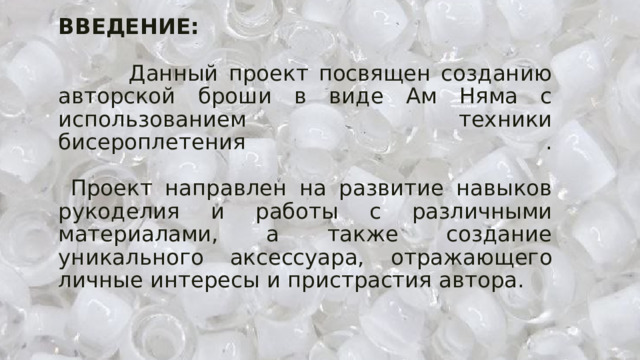ВВЕДЕНИЕ:   Данный проект посвящен созданию авторской броши в виде Ам Няма с использованием техники бисероплетения .   Проект направлен на развитие навыков рукоделия и работы с различными материалами, а также создание уникального аксессуара, отражающего личные интересы и пристрастия автора. 