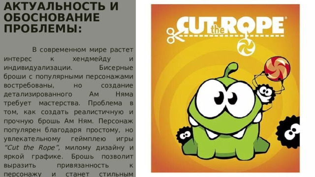 АКТУАЛЬНОСТЬ И ОБОСНОВАНИЕ ПРОБЛЕМЫ:    В современном мире растет интерес к хендмейду и индивидуализации. Бисерные броши с популярными персонажами востребованы, но создание детализированного Ам Няма требует мастерства. Проблема в том, как создать реалистичную и прочную брошь Ам Ням. Персонаж популярен благодаря простому, но увлекательному геймплею игры “Cut the Rope”, милому дизайну и яркой графике. Брошь позволит выразить привязанность к персонажу и станет стильным аксессуаром. 