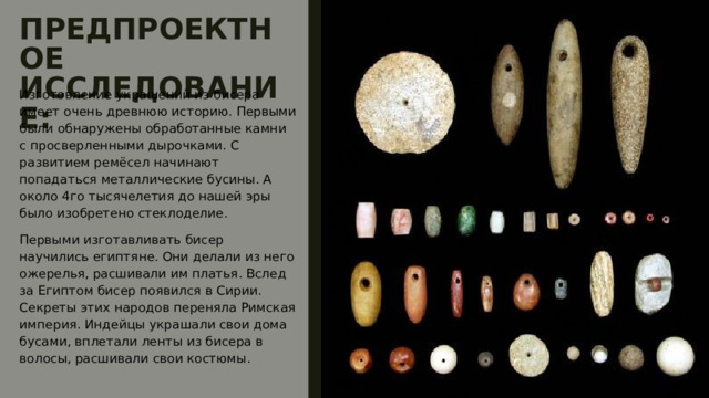 ПРЕДПРОЕКТНОЕ ИССЛЕДОВАНИЕ: Изготовление украшений из бисера имеет очень древнюю историю. Первыми были обнаружены обработанные камни с просверленными дырочками. С развитием ремёсел начинают попадаться металлические бусины. А около 4го тысячелетия до нашей эры было изобретено стеклоделие. Первыми изготавливать бисер научились египтяне. Они делали из него ожерелья, расшивали им платья. Вслед за Египтом бисер появился в Сирии. Секреты этих народов переняла Римская империя. Индейцы украшали свои дома бусами, вплетали ленты из бисера в волосы, расшивали свои костюмы. 