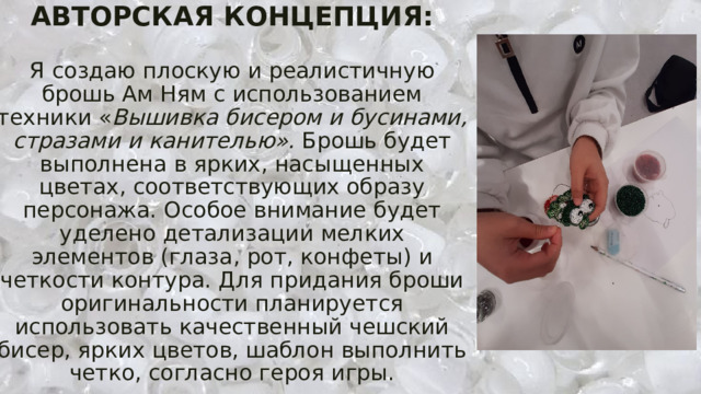 АВТОРСКАЯ КОНЦЕПЦИЯ:   Я  создаю плоскую и реалистичную брошь Ам Ням с использованием техники « Вышивка бисером и бусинами, стразами и канителью». Брошь будет выполнена в ярких, насыщенных цветах, соответствующих образу персонажа. Особое внимание будет уделено детализации мелких элементов (глаза, рот, конфеты) и четкости контура. Для придания броши оригинальности планируется использовать качественный чешский бисер, ярких цветов, шаблон выполнить четко, согласно героя игры. 