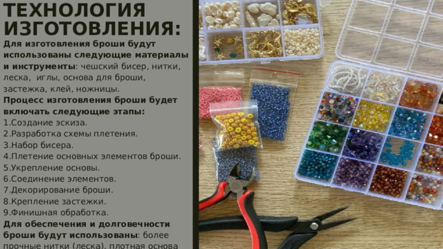 ТЕХНОЛОГИЯ ИЗГОТОВЛЕНИЯ:   Для изготовления броши будут использованы следующие материалы и инструменты : чешский бисер, нитки, леска, иглы, основа для броши, застежка, клей, ножницы.  Процесс изготовления броши будет включать следующие этапы:  1.Создание эскиза.  2.Разработка схемы плетения.  3.Набор бисера.  4.Плетение основных элементов броши.  5.Укрепление основы.  6.Соединение элементов.  7.Декорирование броши.  8.Крепление застежки.  9.Финишная обработка.  Для обеспечения и долговечности броши будут использованы : более прочные нитки (леска), плотная основа (фетр), надежное крепление застежки, обработка краев клеем и т.д.   