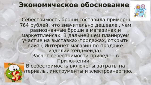 Экономическое обоснование:     Себестоимость броши составила примерно 764 рублей, что значительно дешевле , чем равнозначные броши в магазинах и маркетплейсах. В дальнейшем планируем участие на выставках-продажах, открыть сайт ( Интернет-магазин по продаже изделий хендмейда).  Расчет себестоимости приведен в Приложении.  В себестоимость включены затраты на материалы, инструменты и электроэнергию.   