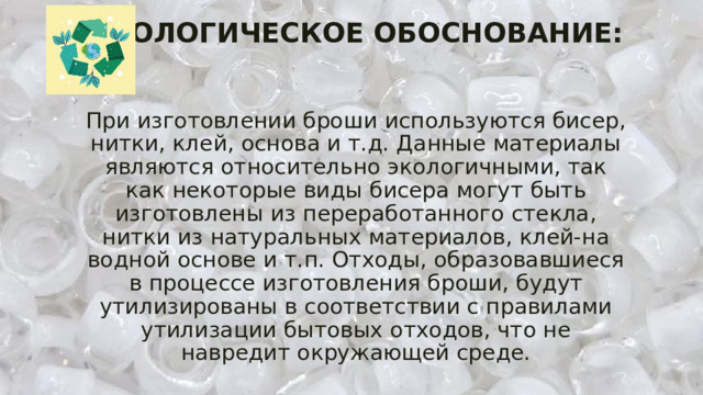 ЭКОЛОГИЧЕСКОЕ ОБОСНОВАНИЕ:    При изготовлении броши используются бисер, нитки, клей, основа и т.д. Данные материалы являются относительно экологичными, так как некоторые виды бисера могут быть изготовлены из переработанного стекла, нитки из натуральных материалов, клей-на водной основе и т.п. Отходы, образовавшиеся в процессе изготовления броши, будут утилизированы в соответствии с правилами утилизации бытовых отходов, что не навредит окружающей среде. 