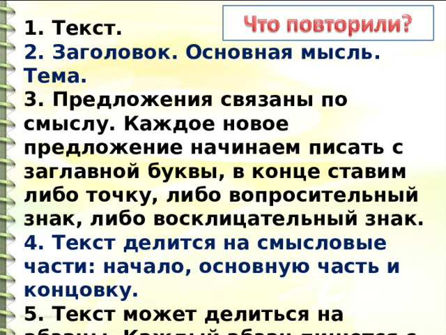 1. Текст. 2. Заголовок. Основная мысль. Тема. 3. Предложения связаны по смыслу. Каждое новое предложение начинаем писать с заглавной буквы, в конце ставим либо точку, либо вопросительный знак, либо восклицательный знак. 4. Текст делится на смысловые части: начало, основную часть и концовку. 5. Текст может делиться на абзацы. Каждый абзац пишется с красной строки. 