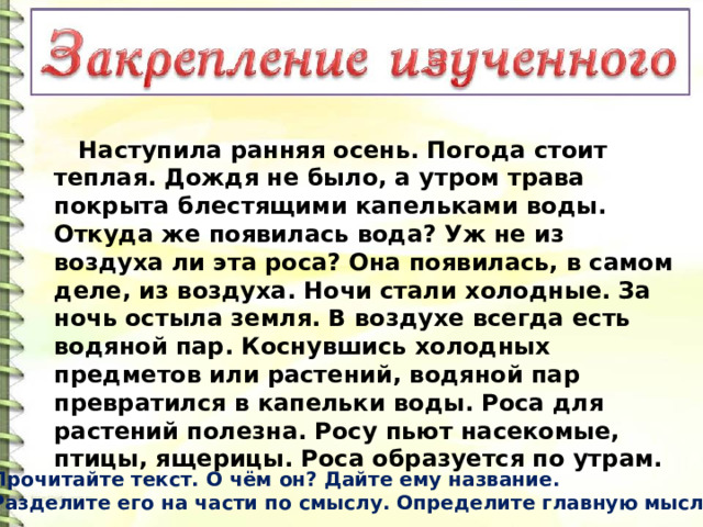  Наступила ранняя осень. Погода стоит теплая. Дождя не было, а утром трава покрыта блестящими капельками воды. Откуда же появилась вода? Уж не из воздуха ли эта роса? Она появилась, в самом деле, из воздуха. Ночи стали холодные. За ночь остыла земля. В воздухе всегда есть водяной пар. Коснувшись холодных предметов или растений, водяной пар превратился в капельки воды. Роса для растений полезна. Росу пьют насекомые, птицы, ящерицы. Роса образуется по утрам. Прочитайте текст. О чём он? Дайте ему название. Разделите его на части по смыслу. Определите главную мысль. 