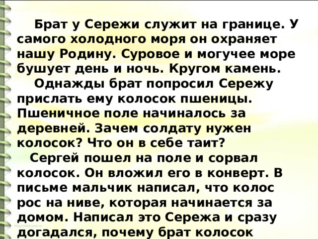  Брат у Сережи служит на границе. У самого холодного моря он охраняет нашу Родину. Суровое и могучее море бушует день и ночь. Кругом камень.  Однажды брат попросил Сережу прислать ему колосок пшеницы. Пшеничное поле начиналось за деревней. Зачем солдату нужен колосок? Что он в себе таит?  Сергей пошел на поле и сорвал колосок. Он вложил его в конверт. В письме мальчик написал, что колос рос на ниве, которая начинается за домом. Написал это Сережа и сразу догадался, почему брат колосок просил. 