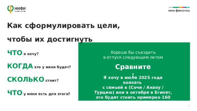 Как сформулировать цели,  чтобы их достигнуть ЧТО  я хочу?  КОГДА  это у меня будет?  СКОЛЬКО  стоит?  ЧТО  у меня есть для этого? Хорошо бы съездить в отпуск следующим летом Сравните: Я хочу в июле 2025 года поехать с семьей в (Сочи / Анапу / Турцию) или в октябре в Египет, это будет стоить примерно 160 000 рублей 3 