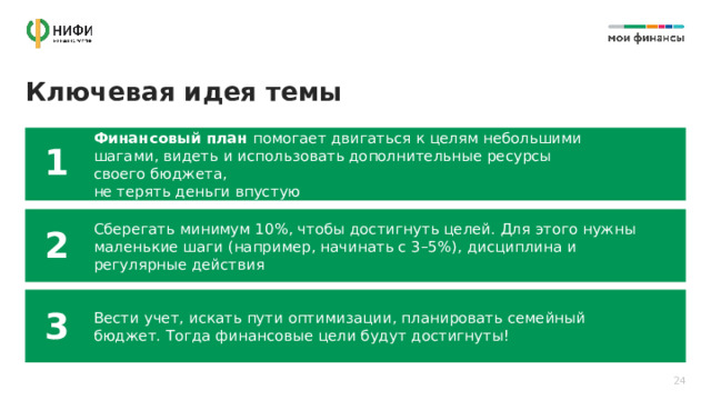  Ключевая идея темы Финансовый план помогает двигаться к целям небольшими шагами, видеть и использовать дополнительные ресурсы своего бюджета,  не терять деньги впустую 1 Cберегать минимум 10%, чтобы достигнуть целей. Для этого нужны маленькие шаги (например, начинать с 3–5%), дисциплина и регулярные действия 2 Вести учет, искать пути оптимизации, планировать семейный бюджет. Тогда финансовые цели будут достигнуты! 3 24 