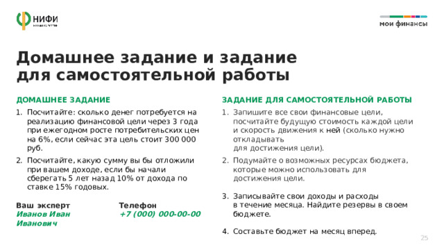  Домашнее задание и задание  для самостоятельной работы ДОМАШНЕЕ ЗАДАНИЕ ЗАДАНИЕ ДЛЯ САМОСТОЯТЕЛЬНОЙ РАБОТЫ Посчитайте: сколько денег потребуется на реализацию финансовой цели через 3 года при ежегодном росте потребительских цен на 6%, если сейчас эта цель стоит 300 000 руб. Посчитайте, какую сумму вы бы отложили при вашем доходе, если бы начали сберегать 5 лет назад 10% от дохода по ставке 15% годовых. Запишите все свои финансовые цели, посчитайте будущую стоимость каждой цели и скорость движения к ней (сколько нужно откладывать  для достижения цели). Подумайте о возможных ресурсах бюджета, которые можно использовать для достижения цели. Записывайте свои доходы и расходы  в течение месяца. Найдите резервы в своем бюджете. Составьте бюджет на месяц вперед. Ваш эксперт  Иванов Иван Иванович Телефон  +7 (000) 000-00-00 25 