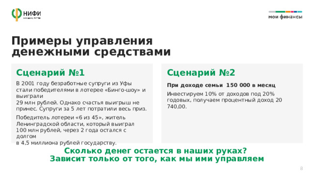 Примеры управления денежными средствами  Сценарий №1 Сценарий №2 В 2001 году безработные супруги из Уфы стали победителями в лотерее «Бинго-шоу» и выиграли  29 млн рублей. Однако счастья выигрыш не принес. Супруги за 5 лет потратили весь приз. Победитель лотереи «6 из 45», житель Ленинградской области, который выиграл  100 млн рублей, через 2 года остался с долгом  в 4,5 миллиона рублей государству. При доходе семьи 150 000 в месяц Инвестируем 10% от доходов под 20% годовых, получаем процентный доход 20 740,00. Сколько денег остается в наших руках?  Зависит только от того, как мы ими управляем 8 